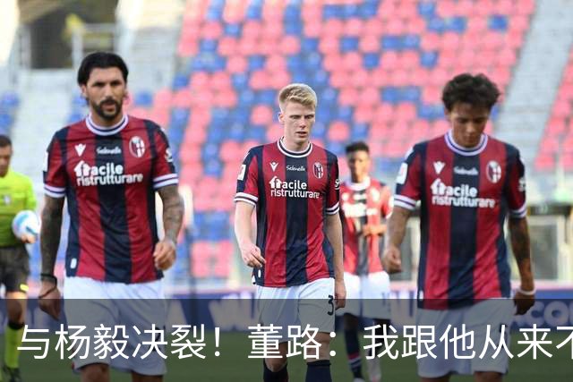 与杨毅决裂！董路：我跟他从来不是一路人 我跟黄健翔也分道扬镳了