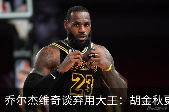 乔尔杰维奇谈弃用大王：胡金秋更适合这场比赛