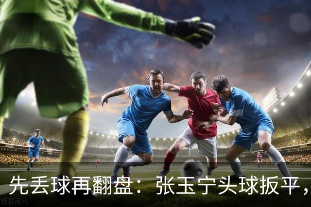 先丢球再翻盘：张玉宁头球扳平，吴曦传射2比1逆转朝鲜