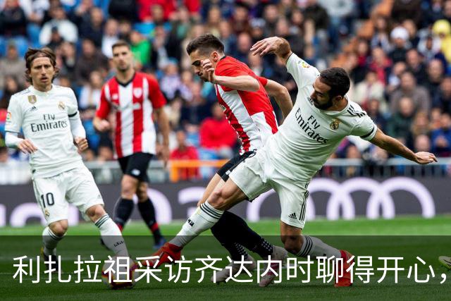利扎拉祖采访齐达内时聊得开心，主持人调侃：他忘了自己还在工作
