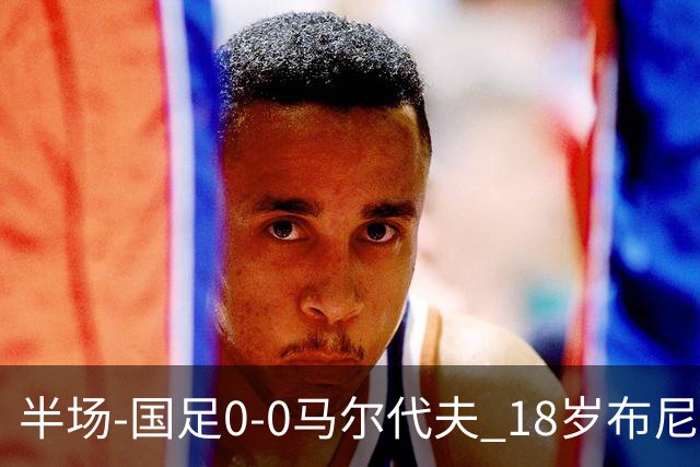 半场-国足0-0马尔代夫 18岁布尼亚明造险刘洋王子铭禁区倒地未判