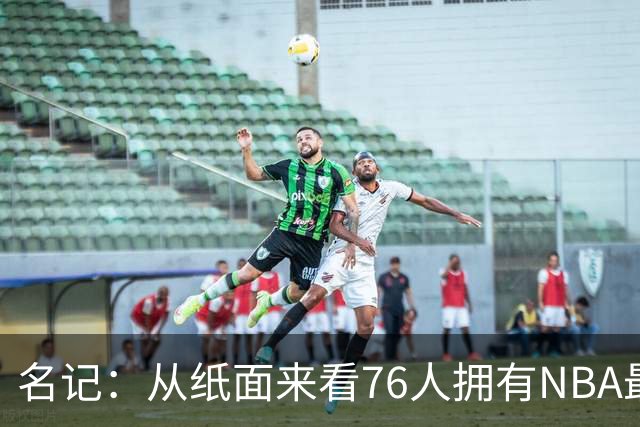 名记：从纸面来看76人拥有NBA最强首发 伤病和年龄是最大隐患