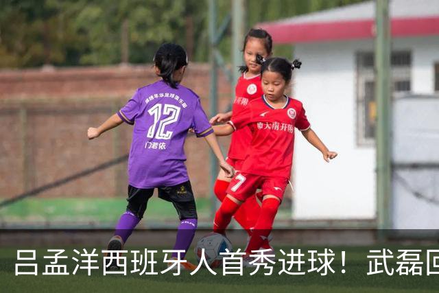 吕孟洋西班牙人首秀进球！武磊回应：你踢主力没问题 一直要坚持到底