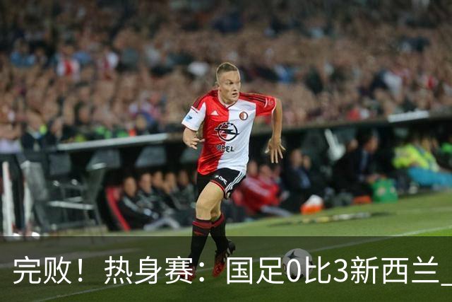 完败！热身赛：国足0比3新西兰 世界杯垫底队30脚传递破国足大门