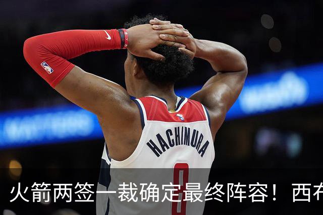 火箭两签一裁确定最终阵容！西布韦场均17.3篮板冲击卡佩拉位置