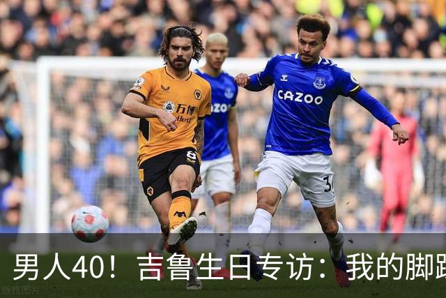 男人40！吉鲁生日专访：我的脚踝受过很多罪，右脚踝韧带几乎没了