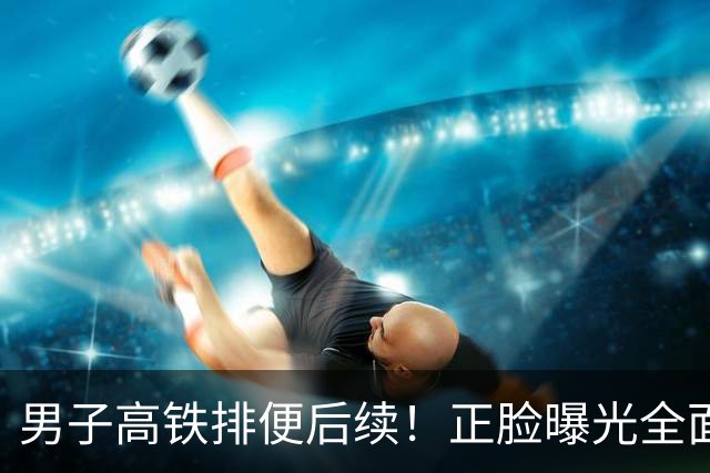 男子高铁排便后续！正脸曝光全面社死，官方通报行拘，噩耗在后面