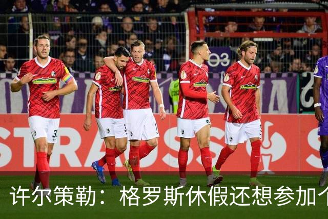许尔策勒：格罗斯休假还想参加个跑步比赛，我得劝他休息几天