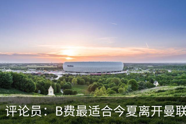 评论员：B费最适合今夏离开曼联，这对双方都是最好的