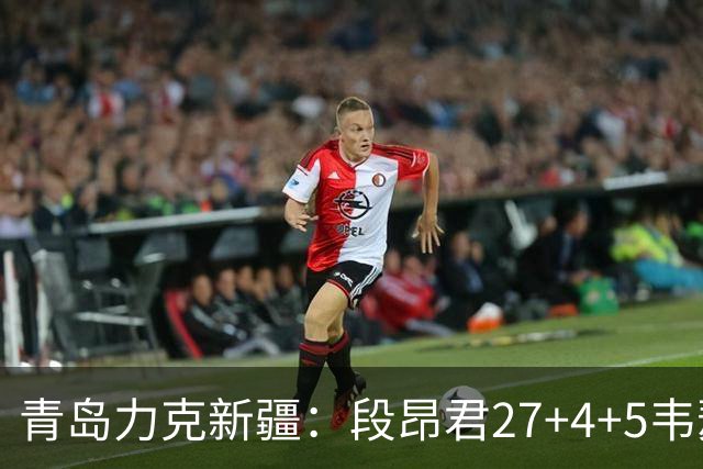 青岛力克新疆：段昂君27+4+5韦瑟斯庞30分 辛普森28+9+7