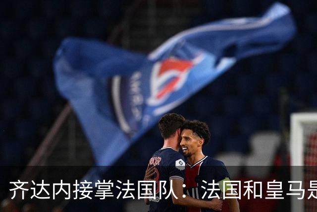 齐达内接掌法国队：法国和皇马是同一种疯狂，我喜欢