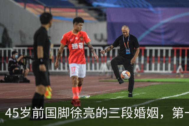 45岁前国脚徐亮的三段婚姻，第一任是医生，第二任是设计师，第三任最特别