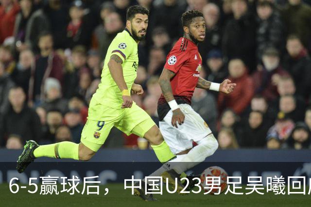 6-5赢球后，中国U23男足吴曦回应，主教练表态，日本韩国媒体点评